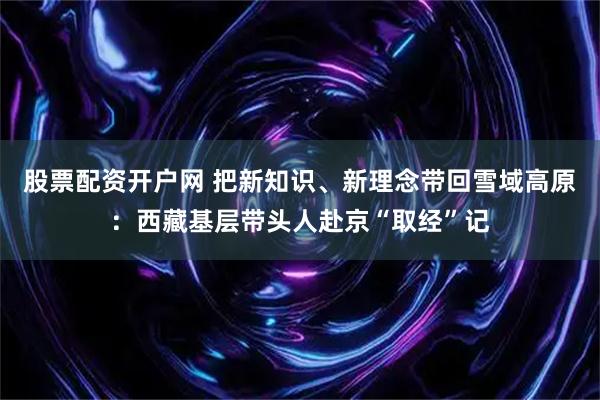股票配资开户网 把新知识、新理念带回雪域高原：西藏基层带头人赴京“取经”记