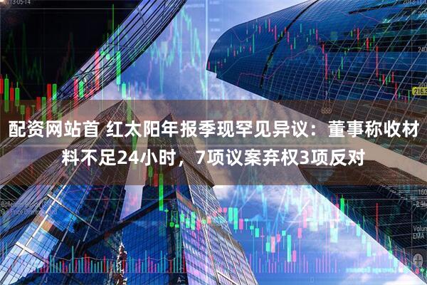 配资网站首 红太阳年报季现罕见异议：董事称收材料不足24小时，7项议案弃权3项反对
