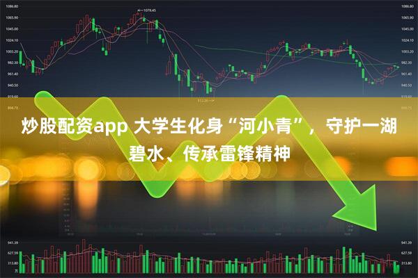 炒股配资app 大学生化身“河小青”，守护一湖碧水、传承雷锋精神