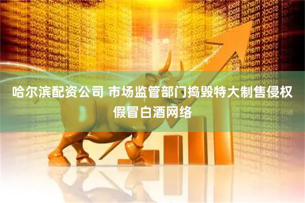 哈尔滨配资公司 市场监管部门捣毁特大制售侵权假冒白酒网络