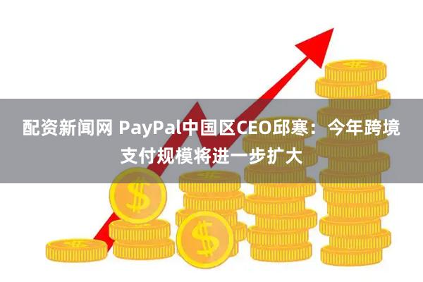 配资新闻网 PayPal中国区CEO邱寒：今年跨境支付规模将进一步扩大