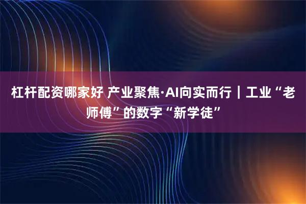 杠杆配资哪家好 产业聚焦·AI向实而行|工业“老师傅”的数字“新学徒”
